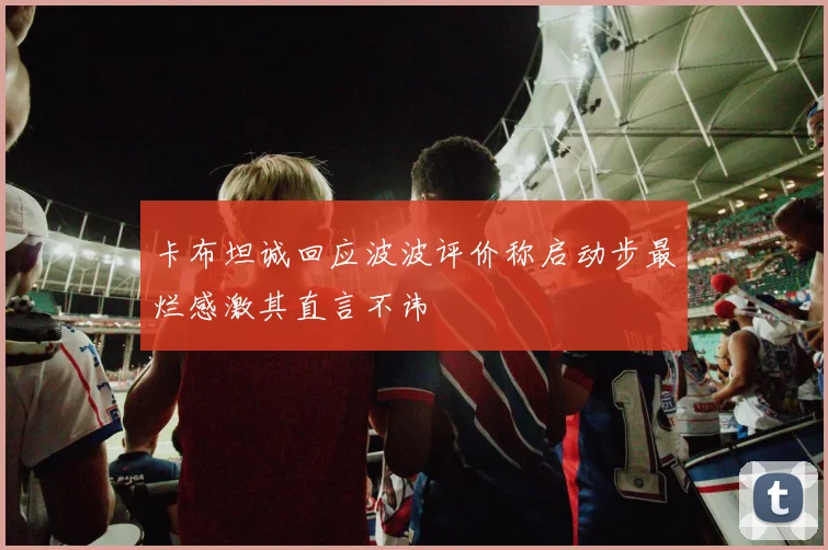 卡布坦诚回应波波评价称启动步最烂感激其直言不讳